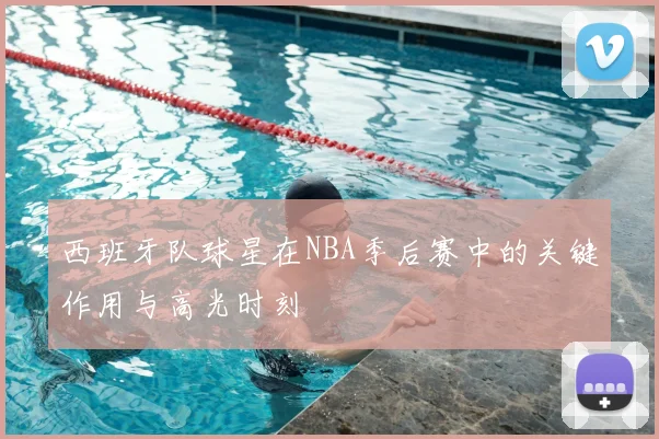 西班牙队球星在NBA季后赛中的关键作用与高光时刻