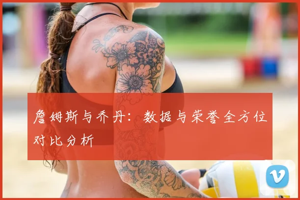 詹姆斯与乔丹：数据与荣誉全方位对比分析