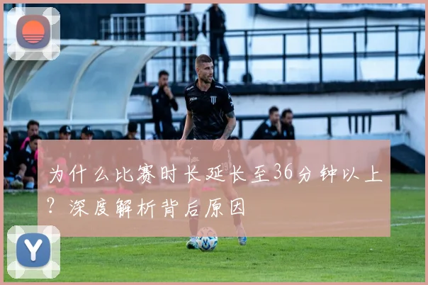 为什么比赛时长延长至36分钟以上?深度解析背后原因