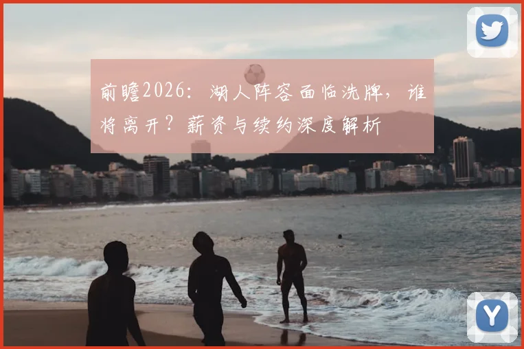 前瞻2026：湖人阵容面临洗牌，谁将离开？薪资与续约深度解析