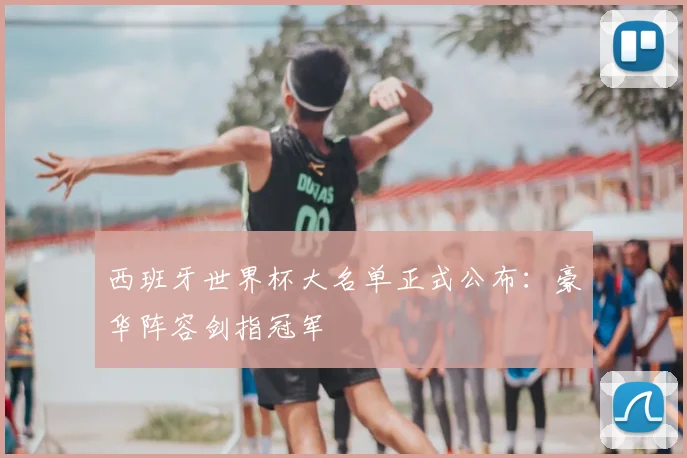 西班牙世界杯大名单正式公布:豪华阵容剑指冠军