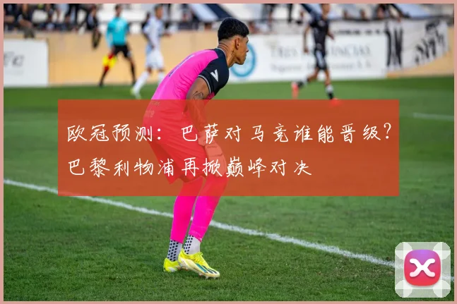 欧冠预测:巴萨对马竞谁能晋级?巴黎利物浦再掀巅峰对决