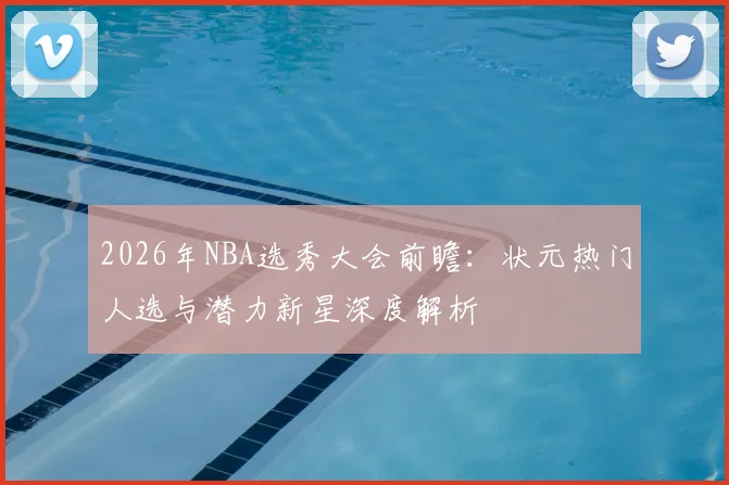 2026年NBA选秀大会前瞻:状元热门人选与潜力新星深度解析
