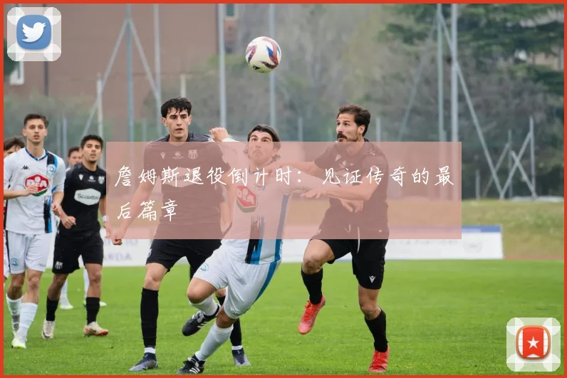 詹姆斯退役倒计时:见证传奇的最后篇章