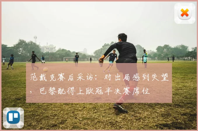 范戴克赛后采访:对出局感到失望,巴黎配得上欧冠半决赛席位