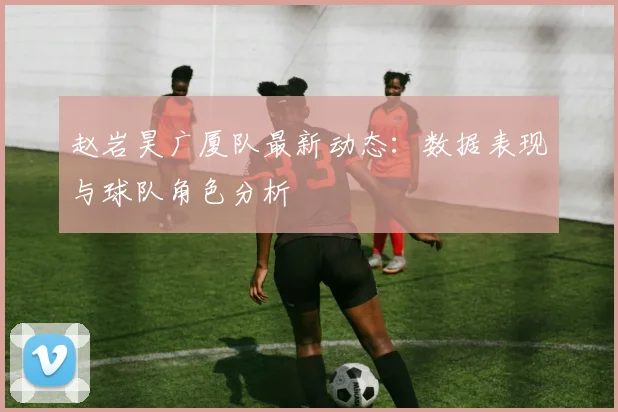 赵岩昊广厦队最新动态:数据表现与球队角色分析