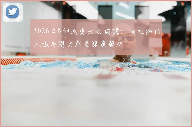 2026年NBA选秀大会前瞻：状元热门人选与潜力新星深度解析
