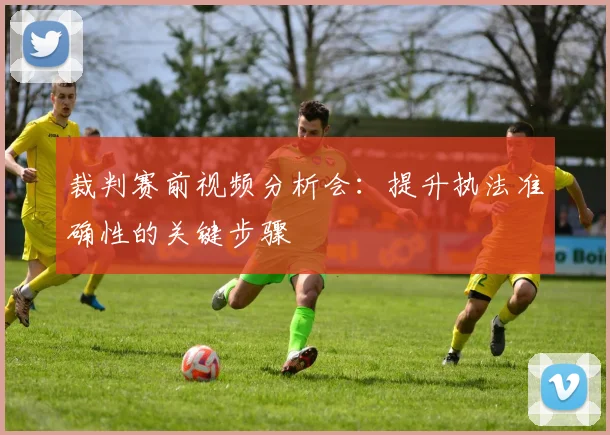 裁判赛前视频分析会:提升执法准确性的关键步骤