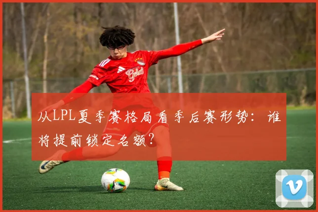 从LPL夏季赛格局看季后赛形势:谁将提前锁定名额?