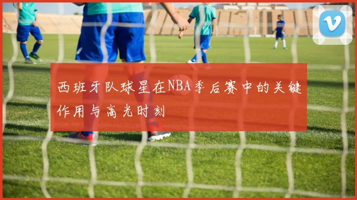 西班牙队球星在NBA季后赛中的关键作用与高光时刻