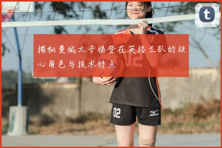 揭秘曼城太子福登在英格兰队的核心角色与技术特点
